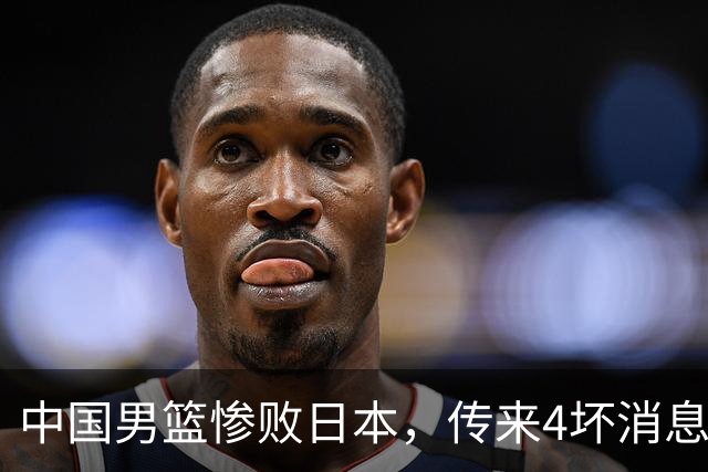 中国男篮惨败日本，传来4坏消息1好消息，防守崩盘 郭士强或下课